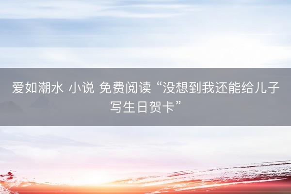 爱如潮水 小说 免费阅读 “没想到我还能给儿子写生日贺卡”