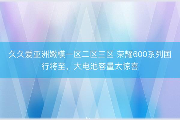 久久爱亚洲嫩模一区二区三区 荣耀600系列国行将至，大电池容量太惊喜