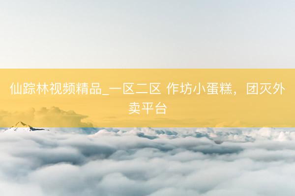 仙踪林视频精品_一区二区 作坊小蛋糕，团灭外卖平台