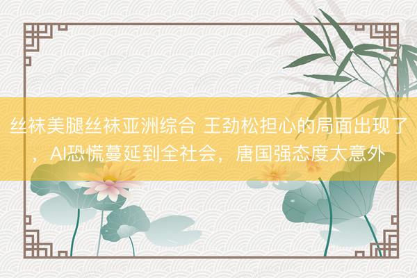丝袜美腿丝袜亚洲综合 王劲松担心的局面出现了，AI恐慌蔓延到全社会，唐国强态度太意外