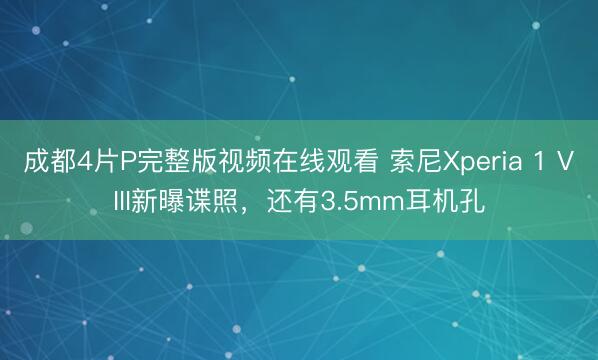 成都4片P完整版视频在线观看 索尼Xperia 1 VIII新曝谍照，还有3.5mm耳机孔