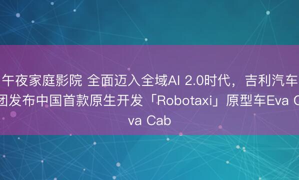午夜家庭影院 全面迈入全域AI 2.0时代，吉利汽车集团发布中国首款原生开发「Robotaxi」原型车Eva Cab