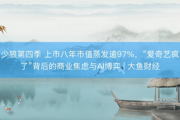 少狼第四季 上市八年市值蒸发逾97%，“爱奇艺疯了”背后的商业焦虑与AI博弈 | 大鱼财经