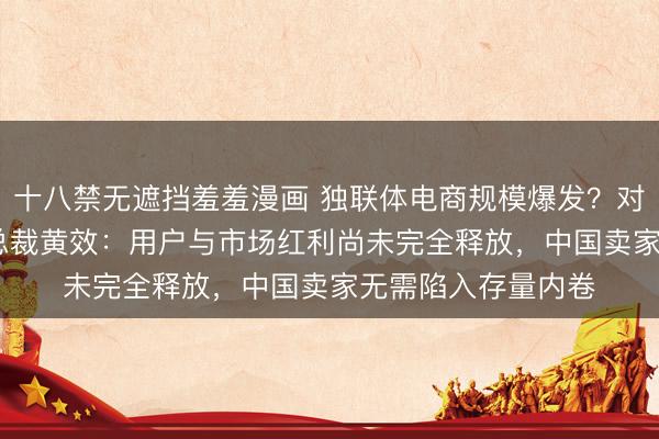 十八禁无遮挡羞羞漫画 独联体电商规模爆发？对话Ozon大中华区总裁黄效：用户与市场红利尚未完全释放，中国卖家无需陷入存量内卷
