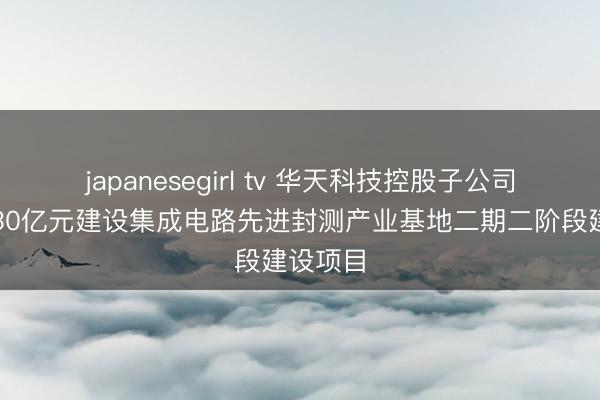 japanesegirl tv 华天科技控股子公司拟投资30亿元建设集成电路先进封测产业基地二期二阶段建设项目