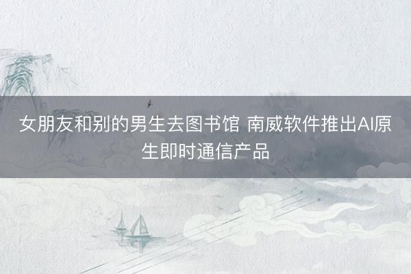 女朋友和别的男生去图书馆 南威软件推出AI原生即时通信产品