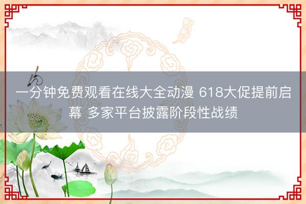 一分钟免费观看在线大全动漫 618大促提前启幕 多家平台披露阶段性战绩