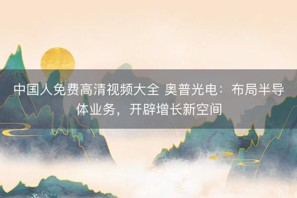 中国人免费高清视频大全 奥普光电：布局半导体业务，开辟增长新空间