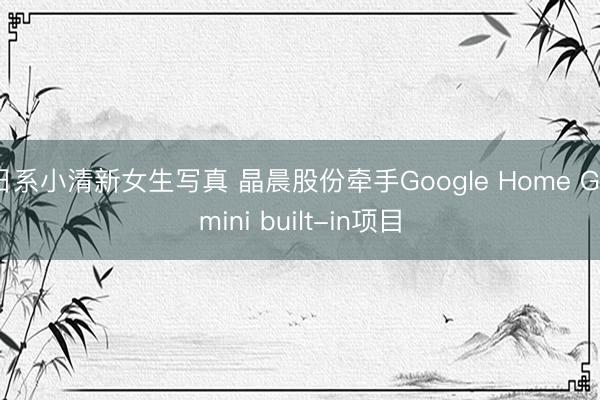 日系小清新女生写真 晶晨股份牵手Google Home Gemini built-in项目