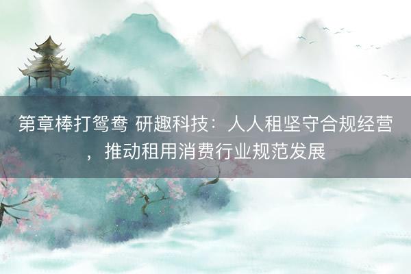 第章棒打鸳鸯 研趣科技：人人租坚守合规经营，推动租用消费行业规范发展