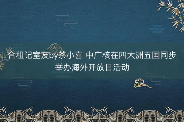 合租记室友by茶小喜 中广核在四大洲五国同步举办海外开放日活动