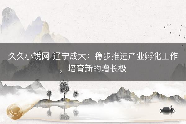 久久小說网 辽宁成大：稳步推进产业孵化工作，培育新的增长极
