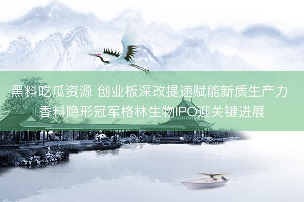 黑料吃瓜资源 创业板深改提速赋能新质生产力 香料隐形冠军格林生物IPO迎关键进展