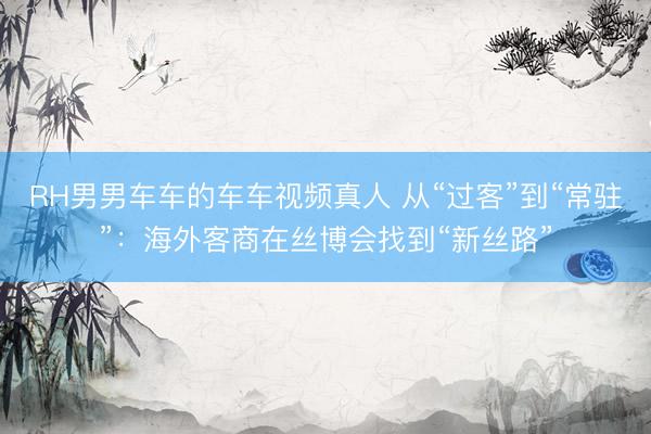 RH男男车车的车车视频真人 从“过客”到“常驻”：海外客商在丝博会找到“新丝路”