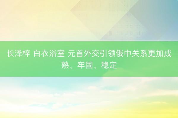 长泽梓 白衣浴室 元首外交引领俄中关系更加成熟、牢固、稳定