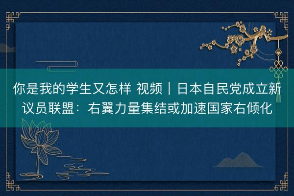 你是我的学生又怎样 视频｜日本自民党成立新议员联盟：右翼力量集结或加速国家右倾化