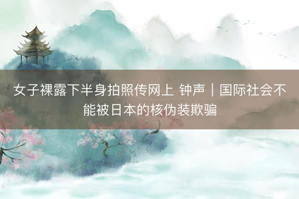 女子裸露下半身拍照传网上 钟声｜国际社会不能被日本的核伪装欺骗