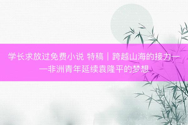 学长求放过免费小说 特稿|跨越山海的接力——非洲青年延续袁隆平的梦想