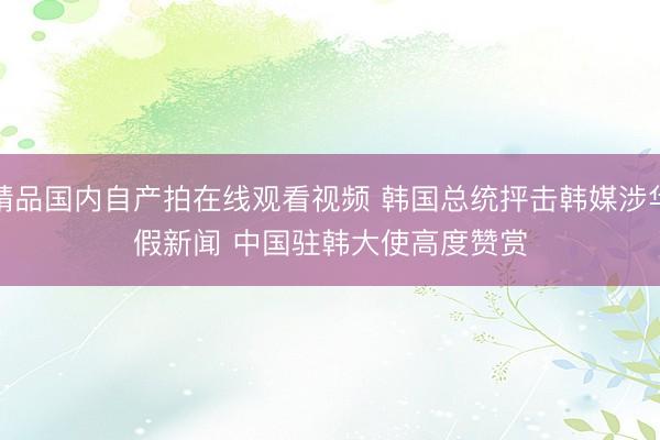 精品国内自产拍在线观看视频 韩国总统抨击韩媒涉华假新闻 中国驻韩大使高度赞赏