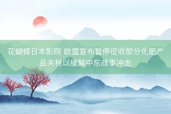 花蝴蝶日本影院 欧盟宣布暂停征收部分化肥产品关税以缓解中东战事冲击
