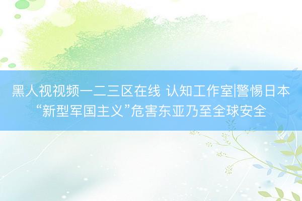 黑人视视频一二三区在线 认知工作室|警惕日本“新型军国主义”危害东亚乃至全球安全