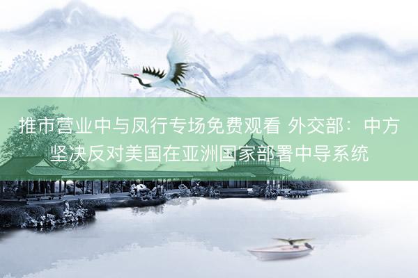 推市营业中与凤行专场免费观看 外交部:中方坚决反对美国在亚洲国家部署中导系统
