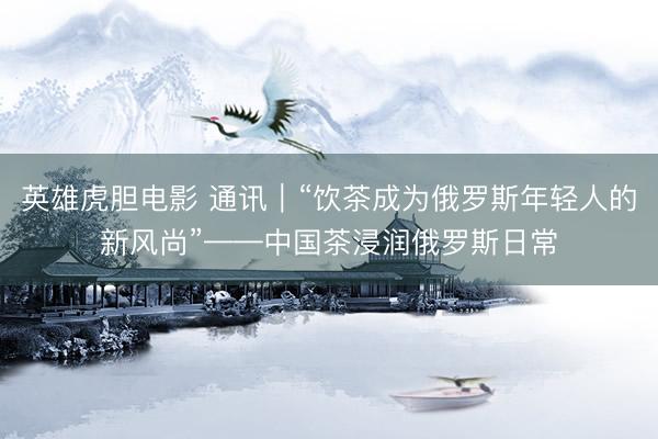 英雄虎胆电影 通讯｜“饮茶成为俄罗斯年轻人的新风尚”——中国茶浸润俄罗斯日常
