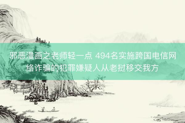 邪恶漫画之老师轻一点 494名实施跨国电信网络诈骗的犯罪嫌疑人从老挝移交我方