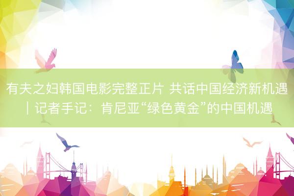有夫之妇韩国电影完整正片 共话中国经济新机遇｜记者手记：肯尼亚“绿色黄金”的中国机遇