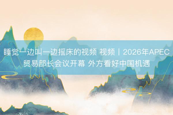 睡觉一边叫一边摇床的视频 视频丨2026年APEC贸易部长会议开幕 外方看好中国机遇