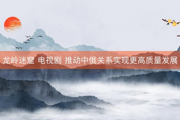 龙岭迷窟 电视剧 推动中俄关系实现更高质量发展