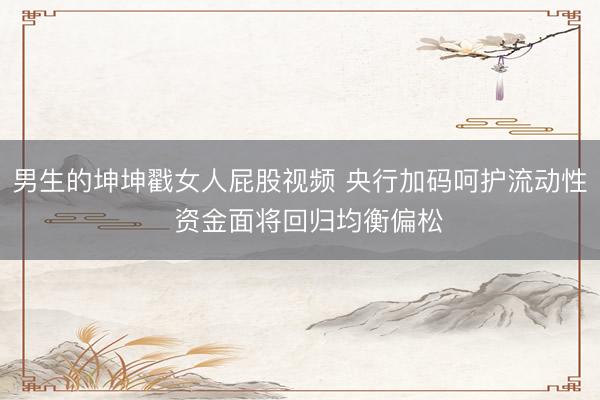 男生的坤坤戳女人屁股视频 央行加码呵护流动性  资金面将回归均衡偏松
