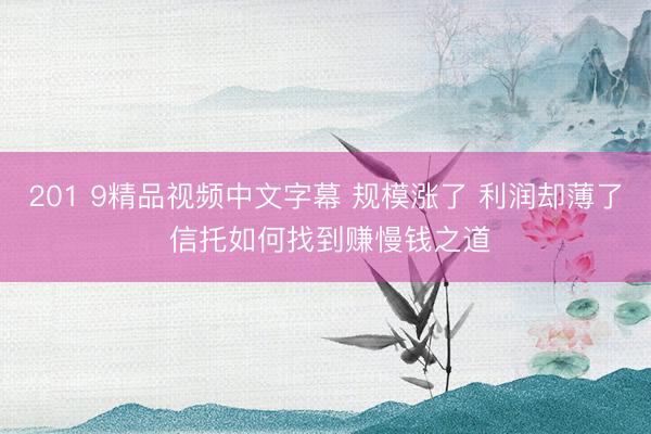 201 9精品视频中文字幕 规模涨了 利润却薄了 信托如何找到赚慢钱之道
