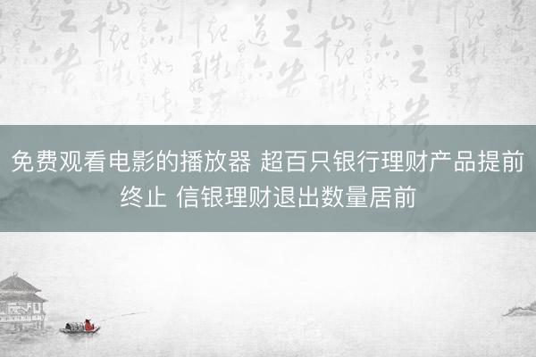 免费观看电影的播放器 超百只银行理财产品提前终止 信银理财退出数量居前