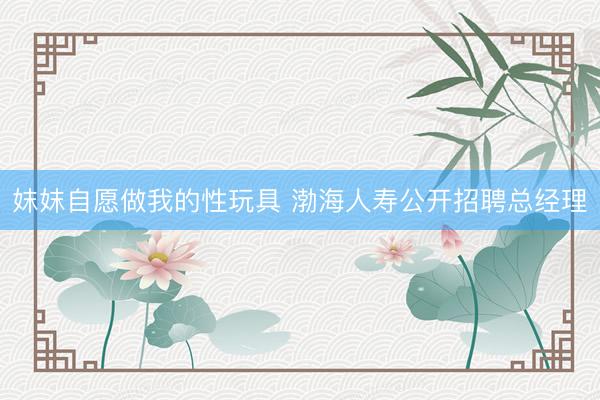 妺妺自愿做我的性玩具 渤海人寿公开招聘总经理