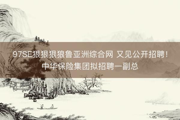 97SE狠狠狠狼鲁亚洲综合网 又见公开招聘!中华保险集团拟招聘一副总