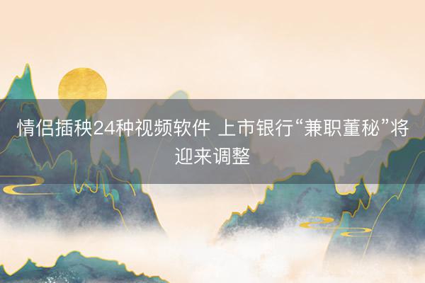 情侣插秧24种视频软件 上市银行“兼职董秘”将迎来调整