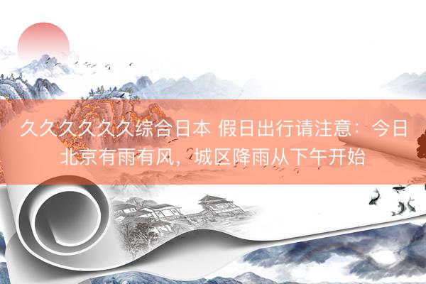 久久久久久久综合日本 假日出行请注意：今日北京有雨有风，城区降雨从下午开始