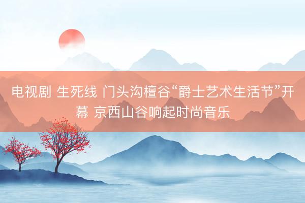 电视剧 生死线 门头沟檀谷“爵士艺术生活节”开幕 京西山谷响起时尚音乐
