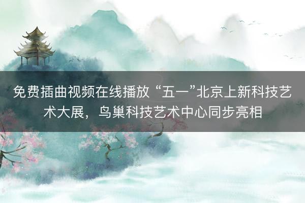 免费插曲视频在线播放 “五一”北京上新科技艺术大展，鸟巢科技艺术中心同步亮相