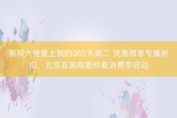 黑帮大佬爱上我的365天第二 凭票根享专属折扣,北京亚奥商圈仲夏消费季启动
