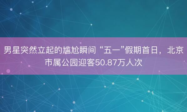 男星突然立起的尴尬瞬间 “五一”假期首日，北京市属公园迎客50.87万人次