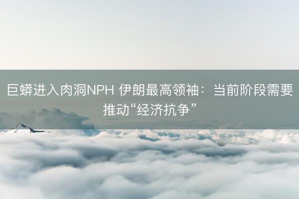 巨蟒进入肉洞NPH 伊朗最高领袖:当前阶段需要推动“经济抗争”