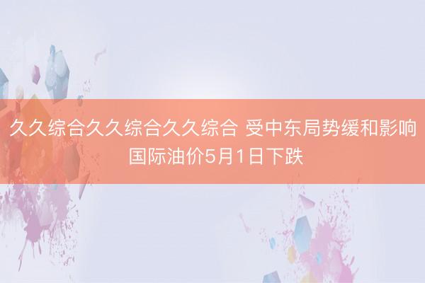 久久综合久久综合久久综合 受中东局势缓和影响 国际油价5月1日下跌