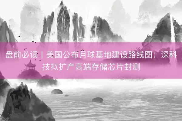 盘前必读丨美国公布月球基地建设路线图；深科技拟扩产高端存储芯片封测