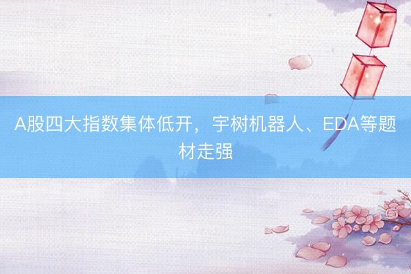 A股四大指数集体低开，宇树机器人、EDA等题材走强
