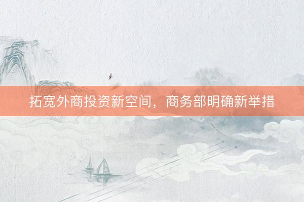 拓宽外商投资新空间，商务部明确新举措