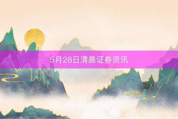 5月28日清晨证券资讯