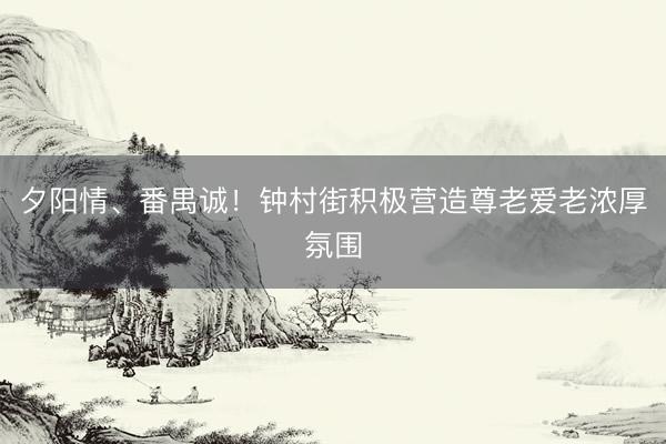 夕阳情、番禺诚！钟村街积极营造尊老爱老浓厚氛围