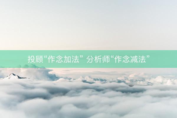 投顾“作念加法” 分析师“作念减法”